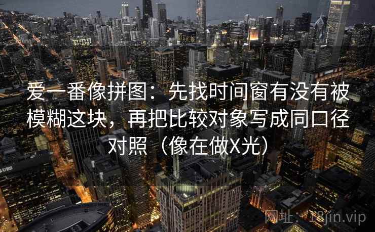 爱一番像拼图：先找时间窗有没有被模糊这块，再把比较对象写成同口径对照（像在做X光）