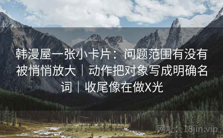 韩漫屋一张小卡片:问题范围有没有被悄悄放大|动作把对象写成明确名词|收尾像在做X光 韩漫屋一张小卡片:问题范围有没有被悄悄放大|动作把对象写成明确名词|收尾像在做X光