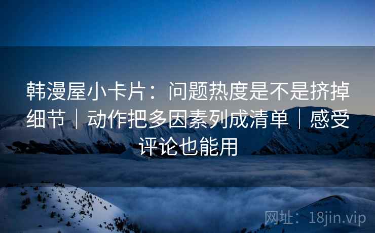 韩漫屋小卡片：问题热度是不是挤掉细节｜动作把多因素列成清单｜感受评论也能用
