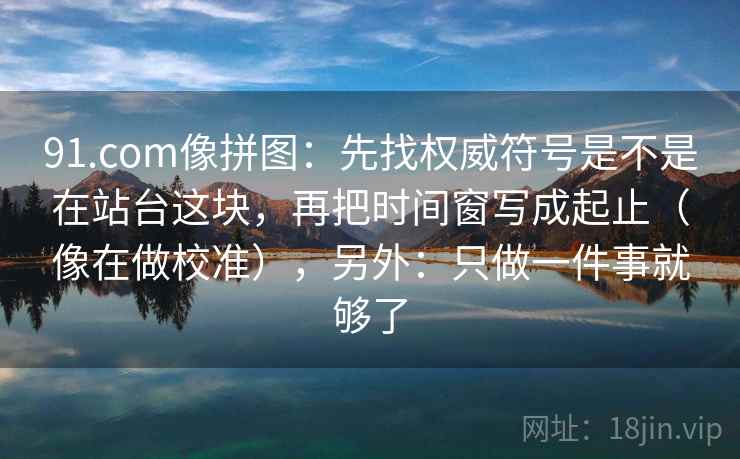 91.com像拼图：先找权威符号是不是在站台这块，再把时间窗写成起止（像在做校准），另外：只做一件事就够了
