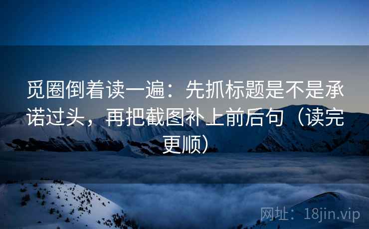 觅圈倒着读一遍：先抓标题是不是承诺过头，再把截图补上前后句（读完更顺）