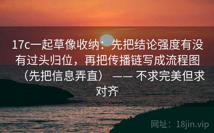 17c一起草像收纳：先把结论强度有没有过头归位，再把传播链写成流程图（先把信息弄直） —— 不求完美但求对齐