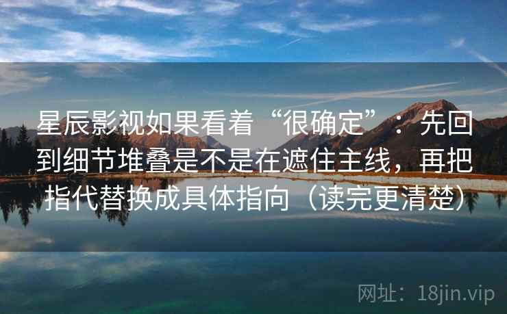 星辰影视如果看着“很确定”：先回到细节堆叠是不是在遮住主线，再把指代替换成具体指向（读完更清楚）